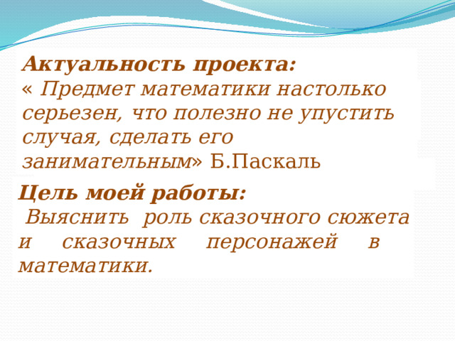 Актуальность проекта:  «  Предмет математики настолько серьезен, что полезно не упустить случая, сделать его занимательным » Б.Паскаль Цель моей работы:  Выяснить роль сказочного сюжета и сказочных персонажей в математики. 