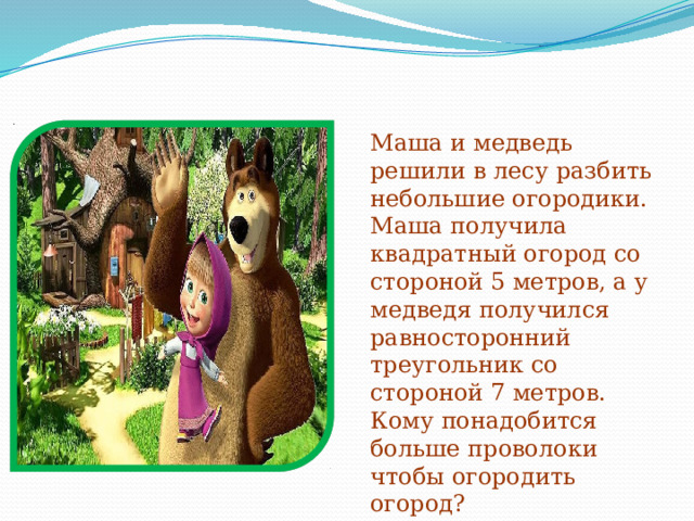 Маша и медведь решили в лесу разбить небольшие огородики. Маша получила квадратный огород со стороной 5 метров, а у медведя получился равносторонний треугольник со стороной 7 метров. Кому понадобится больше проволоки чтобы огородить огород? 