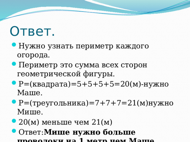 Ответ. Нужно узнать периметр каждого огорода. Периметр это сумма всех сторон геометрической фигуры. Р=(квадрата)=5+5+5+5=20(м)-нужно Маше. Р=(треугольника)=7+7+7=21(м)нужно Мише. 20(м) меньше чем 21(м) Ответ: Мише нужно больше проволоки на 1 метр чем Маше. 