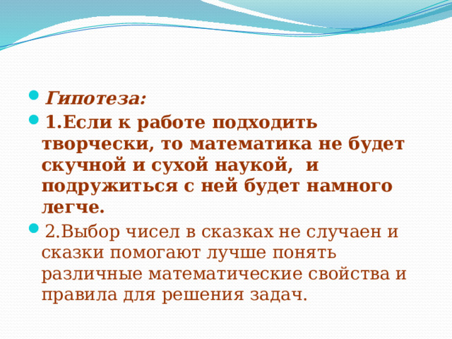 Гипотеза:   1.Если к работе подходить творчески, то математика не будет скучной и сухой наукой, и подружиться с ней будет намного легче. 2.Выбор чисел в сказках не случаен и сказки помогают лучше понять различные математические свойства и правила для решения задач. 