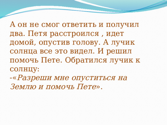     А он не смог ответить и получил два. Петя расстроился , идет домой, опустив голову. А лучик солнца все это видел. И решил помочь Пете. Обратился лучик к солнцу:  -« Разреши мне опуститься на Землю и помочь Пете ».   