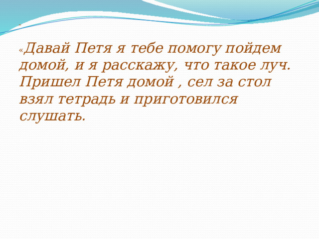 -   « Давай Петя я тебе помогу пойдем домой, и я расскажу, что такое луч.  Пришел Петя домой , сел за стол взял тетрадь и приготовился слушать .    