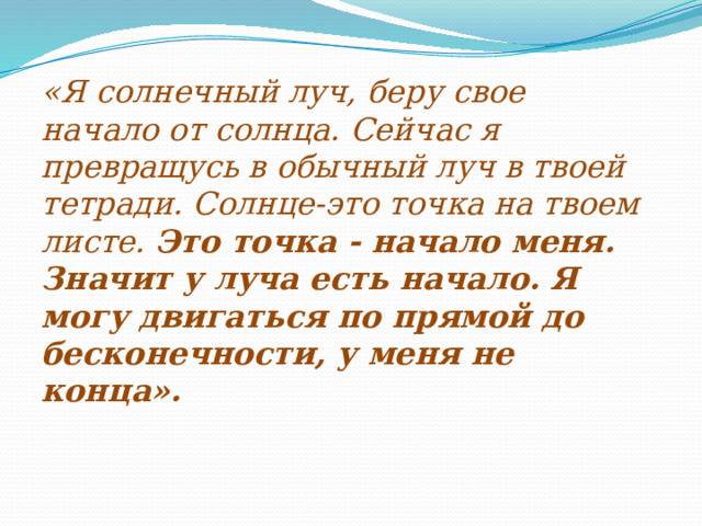 -     «Я солнечный луч, беру свое начало от солнца. Сейчас я превращусь в обычный луч в твоей тетради. Солнце-это точка на твоем листе. Это точка - начало меня. Значит у луча есть начало. Я могу двигаться по прямой до бесконечности, у меня не конца».   