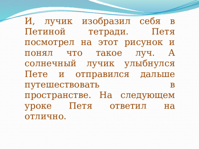 И, лучик изобразил себя в Петиной тетради. Петя посмотрел на этот рисунок и понял что такое луч. А солнечный лучик улыбнулся Пете и отправился дальше путешествовать в пространстве. На следующем уроке Петя ответил на отлично. 