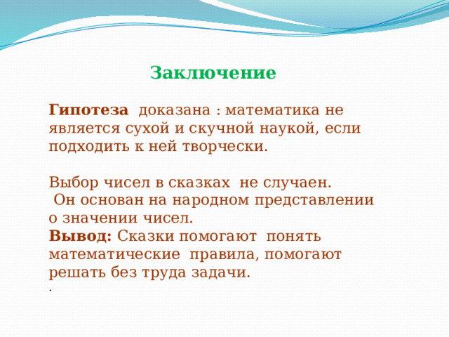 Заключение  Гипотеза доказана : математика не является сухой и скучной наукой, если подходить к ней творчески. Выбор чисел в сказках не случаен.  Он основан на народном представлении о значении чисел. Вывод: Сказки помогают понять математические правила, помогают решать без труда задачи. . 