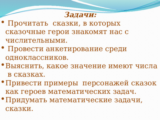 Задачи:  Прочитать сказки, в которых сказочные герои знакомят нас с числительными.  Провести анкетирование среди одноклассников. Выяснить, какое значение имеют числа в сказках. Привести примеры персонажей сказок как героев математических задач. Придумать математические задачи, сказки. 