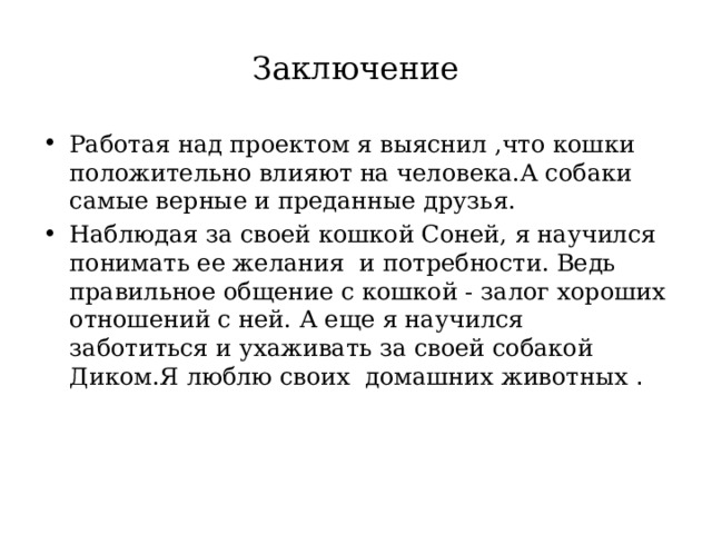 Заключение Работая над проектом я выяснил ,что кошки положительно влияют на человека.А собаки самые верные и преданные друзья. Наблюдая за своей кошкой Соней, я научился понимать ее желания  и потребности. Ведь правильное общение с кошкой - залог хороших отношений с ней. А еще я научился заботиться и ухаживать за своей собакой Диком.Я люблю своих домашних животных . 