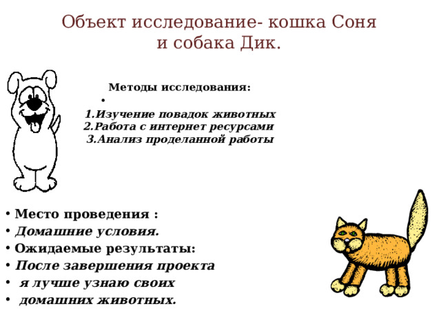 Объект исследование- кошка Соня  и собака Дик.   Методы исследования:   1.Изучение повадок животных  2.Работа с интернет ресурсами  3.Анализ проделанной работы      Место проведения : Домашние условия. Ожидаемые результаты: После завершения проекта  я лучше узнаю своих  домашних животных.   