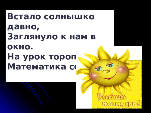 Встало солнышко давно,  Заглянуло к нам в окно.  На урок торопит нас,  Математика сейчас.   