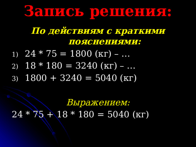 Запись решения: По действиям с краткими пояснениями: 24 * 75 = 1800 (кг) – … 18 * 180 = 3240 (кг) – … 1800 + 3240 = 5040 (кг)  Выражением: 24 * 75 + 18 * 180 = 5040 (кг) 