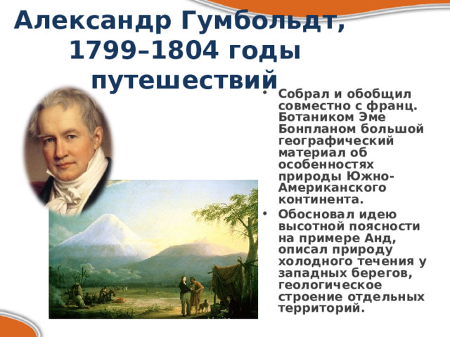 Александр Гумбольдт,  1799–1804 годы путешествий Собрал и обобщил совместно с франц. Ботаником Эме Бонпланом большой географический материал об особенностях природы Южно-Американского континента. Обосновал идею высотной поясности на примере Анд, описал природу холодного течения у западных берегов, геологическое строение отдельных территорий. 