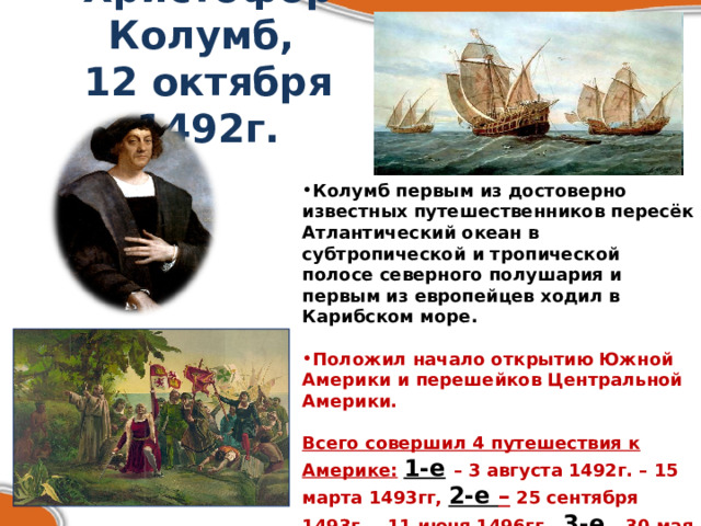 Христофор Колумб,  12 октября 1492г. Колумб первым из достоверно известных путешественников пересёк Атлантический океан в субтропической и тропической полосе северного полушария и первым из европейцев ходил в Карибском море.  Положил начало открытию Южной Америки и перешейков Центральной Америки.  Всего совершил 4 путешествия к Америке:  1-е  – 3 августа 1492г. – 15 марта 1493гг, 2-е – 25 сентября 1493г. – 11 июня 1496гг., 3-е  – 30 мая 1498г. – 25 ноября 1500гг.,  4-е  – 9 мая 1502г. – ноябрь 1504г. 