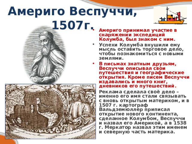 Америго Веспуччи, 1507г. Америго принимал участие в снаряжении экспедиций Колумба, был знаком с ним. Успехи Колумба внушили ему мысль оставить торговое дело, чтобы познакомиться с новыми землями. В письмах знатным друзьям, Веспуччи описывал свои путешествия и географические открытия. Кроме писем Веспуччи издавались и много книг, дневников его путешествий. Реклама сделала своё дело – именно его имя стали связывать с вновь открытым материком, и в 1507 г. картограф Вальдземюллер приписал открытие нового континента, сделанное Колумбом, Веспуччи и назвал его Америкой, а в 1538 г. Меркатор назвал этим именем и северную часть материка. 