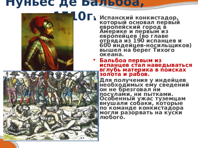 Нуньес де Бальбоа, 1510г. Испанский конкистадор, который основал первый европейский город в Америке и первым из европейцев (во главе отряда из 190 испанцев и 600 индейцев-носильщиков) вышел на берег Тихого океана. Бальбоа первым из испанцев стал наведываться вглубь материка в поисках золота и рабов. Для получения у индейцев необходимых ему сведений он не брезговал ни посулами, ни пытками. Особенный ужас туземцам внушали собаки, которые по команде конкистадора могли разорвать на куски любого.   