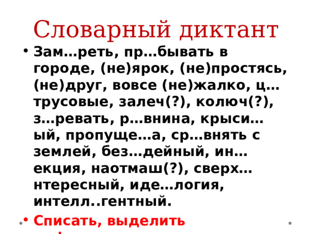 Словарный диктант Зам…реть, пр…бывать в городе, (не)ярок, (не)простясь, (не)друг, вовсе (не)жалко, ц…трусовые, залеч(?), колюч(?), з…ревать, р…внина, крыси…ый, пропуще…а, ср…внять с землей, без…дейный, ин…екция, наотмаш(?), сверх…нтересный, иде…логия, интелл..гентный. Списать, выделить орфограммы 