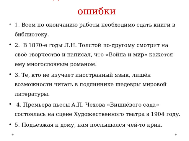 Найдите синтаксические ошибки 1. Всем по окончанию работы необходимо сдать книги в библиотеку. 2. В 1870-е годы Л.Н. Толстой по-другому смотрит на своё творчество и написал, что «Война и мир» кажется ему многословным романом. 3. Те, кто не изучает иностранный язык, лишён возможности читать в подлиннике шедевры мировой литературы.  4. Премьера пьесы А.П. Чехова «Вишнёвого сада» состоялась на сцене Художественного театра в 1904 году. 5. Подъезжая к дому, нам послышался чей-то крик. 