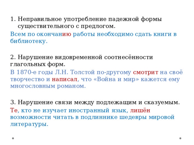 Неправильное употребление падежной формы существительного с предлогом. Всем по окончан ию работы необходимо сдать книги в библиотеку. 2. Нарушение видовременной соотнесённости глагольных форм. В 1870-е годы Л.Н. Толстой по-другому смотрит на своё творчество и написал , что «Война и мир» кажется ему многословным романом. 3. Нарушение связи между подлежащим и сказуемым. Те , кто не изучает иностранный язык, лишён  возможности читать в подлиннике шедевры мировой литературы. 