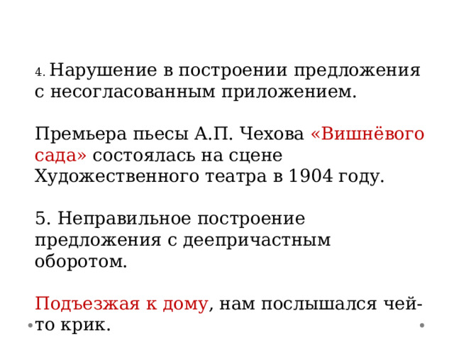 4. Нарушение в построении предложения с несогласованным приложением. Премьера пьесы А.П. Чехова «Вишнёвого сада» состоялась на сцене Художественного театра в 1904 году. 5. Неправильное построение предложения с деепричастным оборотом. Подъезжая к дому , нам послышался чей-то крик. 