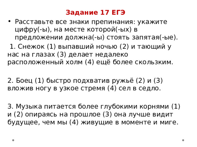 Задание 17 ЕГЭ Расставьте все знаки препинания: укажите цифру(-ы), на месте которой(-ых) в предложении должна(-ы) стоять запятая(-ые).  1. Снежок (1) выпавший ночью (2) и тающий у нас на глазах (3) делает недалеко расположенный холм (4) ещё более скользким. 2. Боец (1) быстро подхватив ружьё (2) и (3) вложив ногу в узкое стремя (4) сел в седло. 3. Музыка питается более глубокими корнями (1) и (2) опираясь на прошлое (3) она лучше видит будущее, чем мы (4) живущие в моменте и миге. 