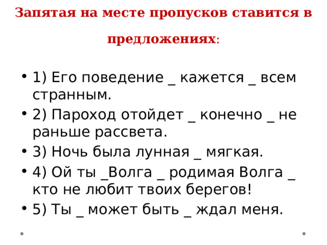                                  Запятая на месте пропусков ставится в предложениях :   1) Его поведение _ кажется _ всем странным. 2) Пароход отойдет _ конечно _ не раньше рассвета. 3) Ночь была лунная _ мягкая. 4) Ой ты _Волга _ родимая Волга _ кто не любит твоих берегов! 5) Ты _ может быть _ ждал меня. 