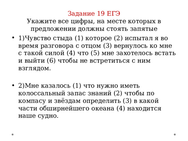 Задание 19 ЕГЭ  Укажите все цифры, на месте которых в предложении должны стоять запятые 1)Чувство стыда (1) которое (2) испытал я во время разговора с отцом (3) вернулось ко мне с такой силой (4) что (5) мне захотелось встать и выйти (6) чтобы не встретиться с ним взглядом. 2)Мне казалось (1) что нужно иметь колоссальный запас знаний (2) чтобы по компасу и звёздам определить (3) в какой части обширнейшего океана (4) находится наше судно. 