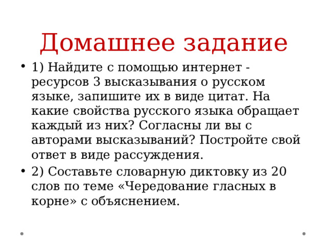 Домашнее задание 1) Найдите с помощью интернет - ресурсов 3 высказывания о русском языке, запишите их в виде цитат. На какие свойства русского языка обращает каждый из них? Согласны ли вы с авторами высказываний? Постройте свой ответ в виде рассуждения. 2) Составьте словарную диктовку из 20 слов по теме «Чередование гласных в корне» с объяснением. 