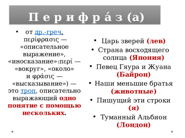   П е р и ф р а́ з (а) от  др.-греч .  περίφρασις — «описательное выражение», «иносказание»:περί — «вокруг», «около» и φράσις — «высказывание») — это  троп , описательно выражающий одно понятие с помощью нескольких . Царь зверей (лев) Страна восходящего солнца (Япония) Певец Гяура и Жуана (Байрон) Наши меньшие братья (животные) Пишущий эти строки (я) Туманный Альбион (Лондон) 