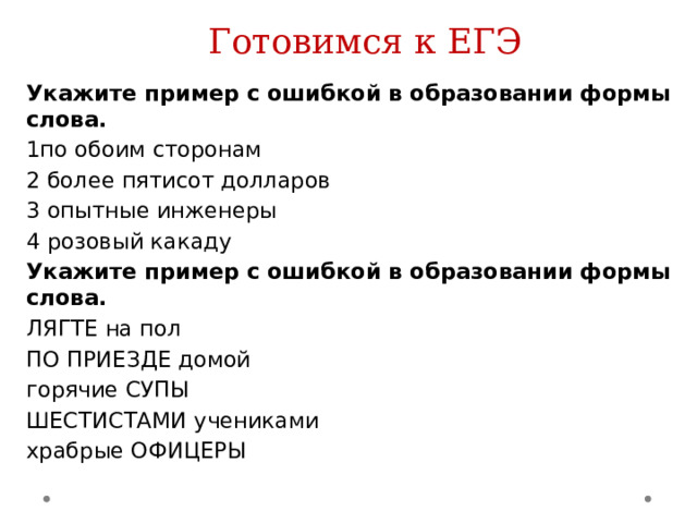 Готовимся к ЕГЭ Укажите пример с ошибкой в образовании формы слова. 1по обоим сторонам 2 более пятисот долларов 3 опытные инженеры 4 розовый какаду Укажите пример с ошибкой в образовании формы слова. ЛЯГТЕ на пол ПО ПРИЕЗДЕ домой горячие СУПЫ ШЕСТИСТАМИ учениками храбрые ОФИЦЕРЫ 