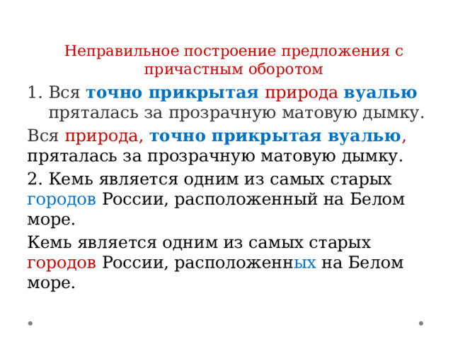  Неправильное построение предложения с причастным оборотом Вся точно прикрытая природа  вуалью  пряталась за прозрачную матовую дымку. Вся природа, точно прикрытая вуалью , пряталась за прозрачную матовую дымку. 2. Кемь является одним из самых старых городов России, расположенный на Белом море. Кемь является одним из самых старых городов России, расположенн ых на Белом море. 