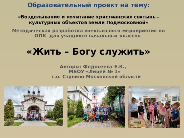 Образовательный проект на тему:   «Возделывание и почитание христианских святынь – культурных объектов земли Подмосковной» Методическая разработка внеклассного мероприятия по ОПК для учащихся начальных классов «Жить – Богу служить» Авторы: Федосеева Е.К., МБОУ «Лицей № 1» г.о. Ступино Московской области  