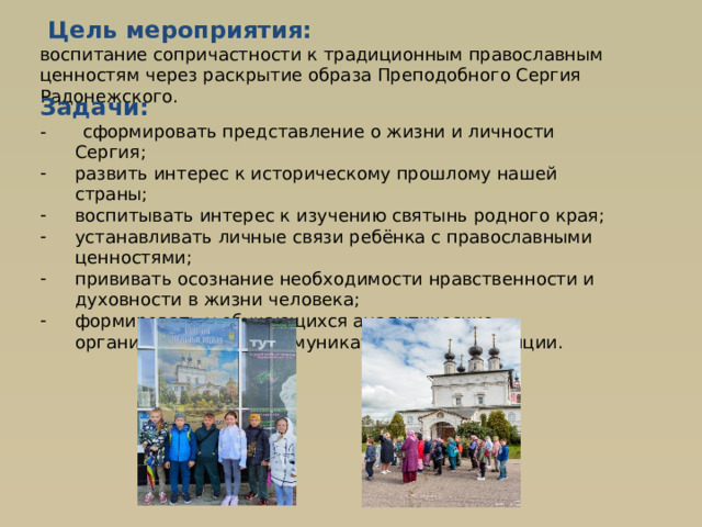  Цель мероприятия: воспитание сопричастности к традиционным православным ценностям через раскрытие образа Преподобного Сергия Радонежского. Задачи: -  сформировать представление о жизни и личности Сергия; развить интерес к историческому прошлому нашей страны; воспитывать интерес к изучению святынь родного края; устанавливать личные связи ребёнка с православными ценностями; прививать осознание необходимости нравственности и духовности в жизни человека; формировать у обучающихся аналитические, организационные, коммуникативные компетенции. . 