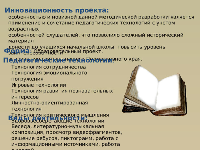 Инновационность проекта: особенностью и новизной данной методической разработки является применение и сочетание педагогических технологий с учетом возрастных особенностей слушателей, что позволило сложный исторический материал донести до учащихся начальной школы, повысить уровень заинтересованности  к изучению святынь нашего Подмосковного края. Форма :  Образовательный проект. Педагогические технологии : Технология сотрудничества Технология эмоционального погружения Игровые технологии Технология развития познавательных интересов Личностно-ориентированная технология Технология критического мышления Здоровьесберегающие технологии Виды деятельности: Беседа, литературно-музыкальная композиция, просмотр видеофрагментов, решение ребусов, пиктограмм, работа с информационными источниками, работа с картой 