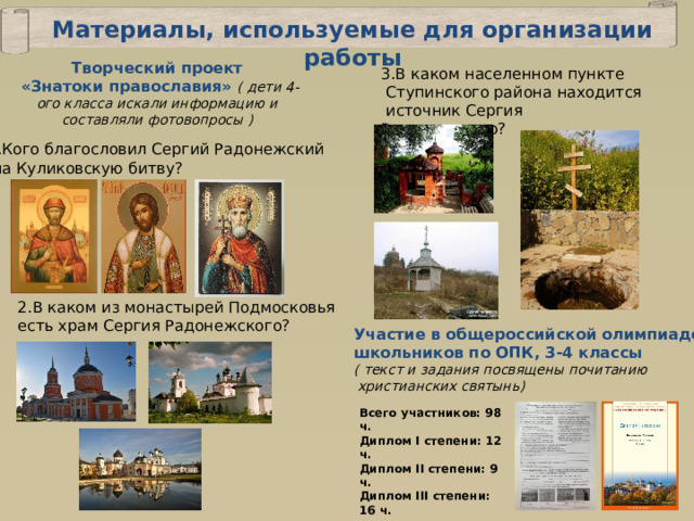 Материалы, используемые для организации работы Творческий проект  «Знатоки православия» ( дети 4-ого класса искали информацию и составляли фотовопросы ) 3.В каком населенном пункте  Ступинского района находится  источник Сергия Радонежского? 1.Кого благословил Сергий Радонежский  на Куликовскую битву? 2.В каком из монастырей Подмосковья есть храм Сергия Радонежского? Участие в общероссийской олимпиаде школьников по ОПК, 3-4 классы ( текст и задания посвящены почитанию  христианских святынь) Всего участников: 98 ч. Диплом I степени: 12 ч. Диплом II степени: 9 ч. Диплом III степени: 16 ч. 