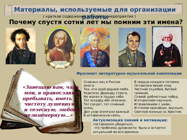 Материалы, используемые для организации работы ( краткое содержание итогового мероприятия ) Почему спустя сотни лет мы помним эти имена? Фрагмент литературно-музыкальной композиции Славных лиц в России много: Тех, кто край родной любя, Укреплял Державу строго, Не жалел в трудах себя. Тот эскадру вёл отважно, Тот солдат, тот славный князь. Дел узор вплетали важный В историческую связь. В сердце каждого потомка Оставляли яркий след Честной службой, битвой громкой, Славой доблестных побед. И открытием научным, И правлением с умом, И стихом красивым, звучным, Светлой жизнью со Христом. «Завещаю вам, чада  мои, в православии пребывать, иметь  чистоту душевную  и телесную, любовь  нелицемерную…» Актуализация знаний и мотивация: постараемся убедиться,  что проблема духовности была и остается актуальной во все времена . 