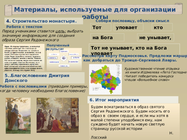 Материалы, используемые для организации работы Собери пословицу, объясни смысл 4. Строительство монастыря. Тот Работа с текстом кто уповает Перед учениками ставится цель: выбрать значимую информацию для создания образа Сергия Радонежского . не унывает, на Бога  Полученный результат Тот не унывает, кто на Бога уповает Рассмотри карту Подмосковья. Предложи маршрут,  как добраться до Троице-Сергиевой Лавры. Художественное чтение отрывка  из книги И.Шмелева «Лето Господне» Читает победитель конкурса чтецов «Волшебное слово» 5..Благословение Дмитрия Донского Работа с пословицами (приводим примеры, когда человеку необходимо благословение) 6. Итог мероприятия Будем всматриваться в образ святого Сергия Радонежского. Будем носить его образ в своем сердце, и если мы хотя в малой степени уподобимся ему, нам суждено будет начать новую светлую страницу русской истории  Н. Лосский 