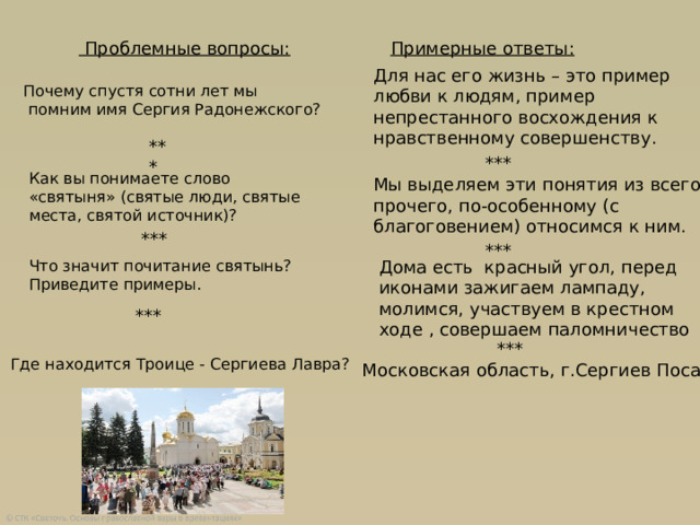 Примерные ответы:  Проблемные вопросы: Для нас его жизнь – это пример любви к людям, пример непрестанного восхождения к нравственному совершенству. Почему спустя сотни лет мы  помним имя Сергия Радонежского? *** *** Как вы понимаете слово «святыня» (святые люди, святые места, святой источник)? Мы выделяем эти понятия из всего прочего, по-особенному (с благоговением) относимся к ним. *** *** Что значит почитание святынь? Приведите примеры. Дома есть красный угол, перед иконами зажигаем лампаду, молимся, участвуем в крестном ходе , совершаем паломничество *** *** Где находится Троице - Сергиева Лавра? Московская область, г.Сергиев Посад 