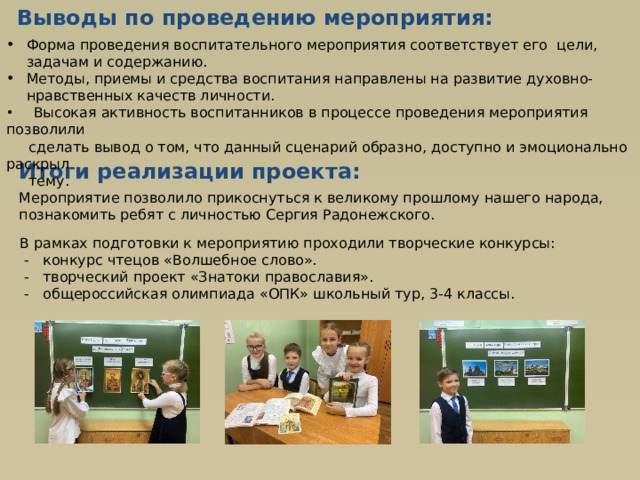 Выводы  по проведению мероприятия: Форма проведения воспитательного мероприятия соответствует его цели, задачам и содержанию. Методы, приемы и средства воспитания направлены на развитие духовно-нравственных качеств личности.  Высокая активность воспитанников в процессе проведения мероприятия позволили  сделать вывод о том, что данный сценарий образно, доступно и эмоционально раскрыл  тему. Итоги реализации проекта:  Мероприятие позволило прикоснуться к великому прошлому нашего народа, познакомить ребят с личностью Сергия Радонежского.  В рамках подготовки к мероприятию проходили творческие конкурсы:  - конкурс чтецов «Волшебное слово».  - творческий проект «Знатоки православия».  - общероссийская олимпиада «ОПК» школьный тур, 3-4 классы. 