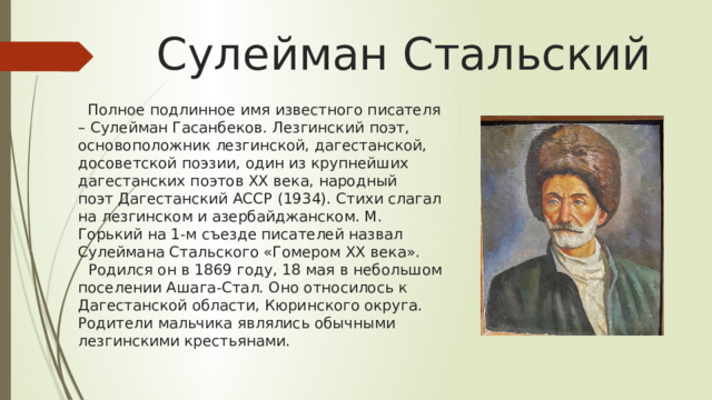 Сулейман Стальский  Полное подлинное имя известного писателя – Сулейман Гасанбеков. Лезгинский поэт, основоположник лезгинской, дагестанской, досоветской поэзии, один из крупнейших дагестанских поэтов XX века, народный поэт Дагестанский АССР (1934). Стихи слагал на лезгинском и азербайджанском. М. Горький на 1-м съезде писателей назвал Сулеймана Стальского «Гомером XX века».     Родился он в 1869 году, 18 мая в небольшом поселении Ашага-Стал. Оно относилось к Дагестанской области, Кюринского округа. Родители мальчика являлись обычными лезгинскими крестьянами. 