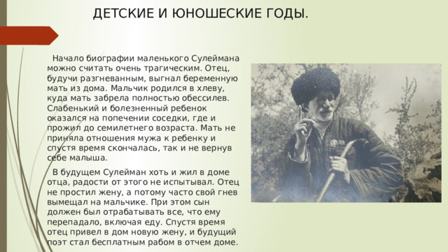 ДЕТСКИЕ И ЮНОШЕСКИЕ ГОДЫ.    Начало биографии маленького Сулеймана можно считать очень трагическим. Отец, будучи разгневанным, выгнал беременную мать из дома. Мальчик родился в хлеву, куда мать забрела полностью обессилев. Слабенький и болезненный ребенок оказался на попечении соседки, где и прожил до семилетнего возраста. Мать не приняла отношения мужа к ребенку и спустя время скончалась, так и не вернув себе малыша.  В будущем Сулейман хоть и жил в доме отца, радости от этого не испытывал. Отец не простил жену, а потому часто свой гнев вымещал на мальчике. При этом сын должен был отрабатывать все, что ему перепадало, включая еду. Спустя время отец привел в дом новую жену, и будущий поэт стал бесплатным рабом в отчем доме. 