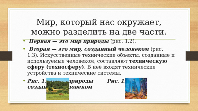 Мир, который нас окружает, можно разделить на две части.   Первая — это мир природы  (рис. 1.2).   Вторая — это мир, созданный человеком  (рис. 1.3). Искусственные технические объекты, созданные и используемые человеком, составляют  техническую сферу (техносферу) . В неё входят технические устройства и технические системы. Рис. 1.2. Мир природы Рис. 1.3. Мир, созданный человеком   