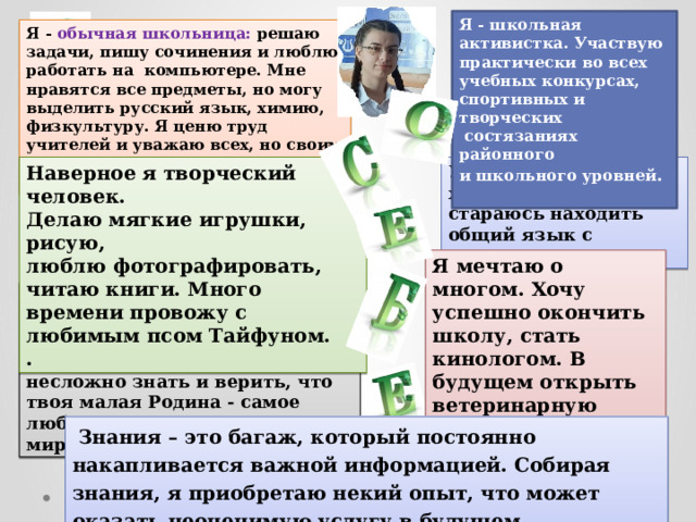 Я - школьная активистка. Участвую практически во всех учебных конкурсах, спортивных и творческих  состязаниях районного и школьного уровней . Я - обычная школьница: решаю задачи, пишу сочинения и люблю работать на компьютере. Мне нравятся все предметы, но могу выделить русский язык, химию, физкультуру. Я ценю труд учителей и уважаю всех, но своим наставником считаю классного руководителя. У меня много хороших друзей. Я стараюсь находить общий язык с каждым человеком. Наверное я творческий человек. Делаю мягкие игрушки, рисую, люблю фотографировать, читаю книги. Много времени провожу с любимым псом Тайфуном. . Я мечтаю о многом. Хочу успешно окончить школу, стать кинологом. В будущем открыть ветеринарную клинику. Очень люблю своё село Фентисово.. Порой, я нахожу что-то красивое и непонятное в самом простом! Ведь так несложно знать и верить, что твоя малая Родина - самое любимое и родное место в мире  Знания – это багаж, который постоянно накапливается важной информацией. Собирая знания, я приобретаю некий опыт, что может оказать неоценимую услугу в будущем. 