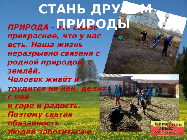 СТАНЬ ДРУГОМ ПРИРОДЫ ПРИРОДА – это самое прекрасное,  что у нас есть. Наша жизнь неразрывно связана с родной природой, с землёй. Человек живёт и трудится на ней, делит с ней и горе и радость. Поэтому святая обязанность людей заботиться о природе, её сохранности. Каждый из нас может помогать природе. 