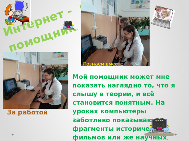 Интернет - мой помощник . Познаём вместе Мой помощник может мне показать наглядно то, что я слышу в теории, и всё становится понятным. На уроках компьютеры заботливо показывают фрагменты исторических фильмов или же научных . За работой 