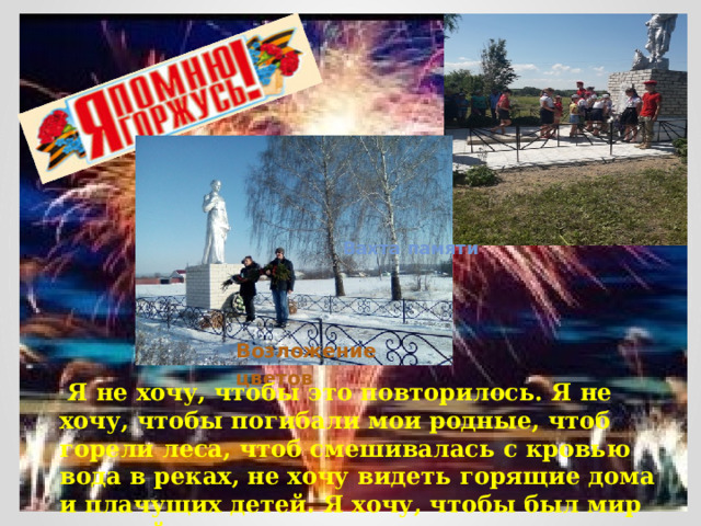  Вахта памяти Возложение цветов   Я не хочу, чтобы это повторилось. Я не хочу, чтобы погибали мои родные, чтоб горели леса, чтоб смешивалась с кровью вода в реках, не хочу видеть горящие дома и плачущих детей. Я хочу, чтобы был мир и покой. 