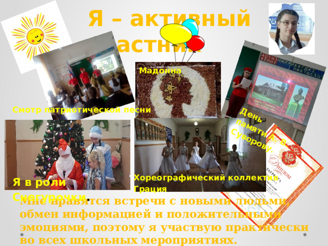 День памяти А. В. Суворову. Я – активный участник Мадонна Смотр патриотической песни Хореографический коллектив Грация . Я в роли Снегурочки . Мне нравятся встречи с новыми людьми, обмен информацией и положительными эмоциями, поэтому я участвую практически во всех школьных мероприятиях. 