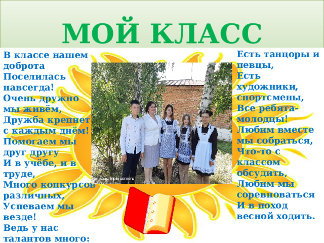 МОЙ КЛАСС   Есть танцоры и певцы, Есть художники, спортсмены, Все ребята-молодцы! Любим вместе мы собраться, Что-то с классом обсудить, Любим мы соревноваться И в поход весной ходить.   В классе нашем доброта Поселилась навсегда! Очень дружно мы живём, Дружба крепнет с каждым днём! Помогаем мы друг другу И в учёбе, и в труде, Много конкурсов различных, Успеваем мы везде! Ведь у нас талантов много: 