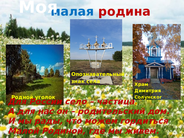 Моя  малая  родина Опознавательный знак села Храм Димитрия Солунского . Родной уголок Для России село – частица,  А для нас он – родительский дом.  И мы рады, что можем гордиться  Малой Родиной, где мы живем. 