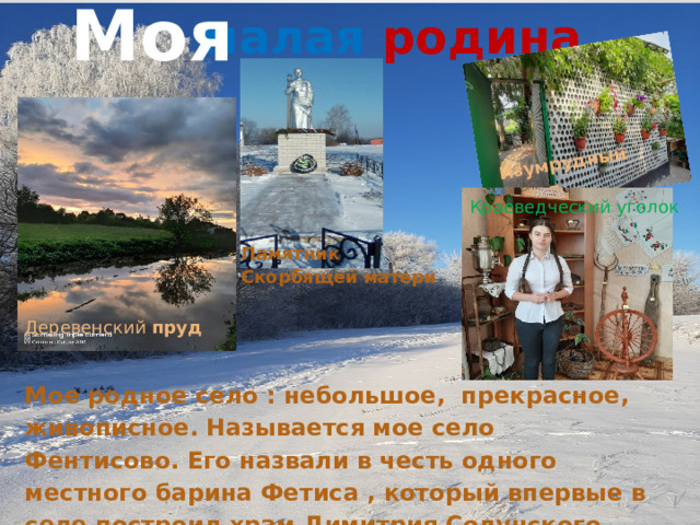 Моя Изумрудный город  малая  родина Краеведческий уголок Памятник Скорбящей матери Деревенский пруд Мое родное село : небольшое, прекрасное, живописное. Называется мое село Фентисово. Его назвали в честь одного местного барина Фетиса , который впервые в селе построил храм Димитрия Солунского . 