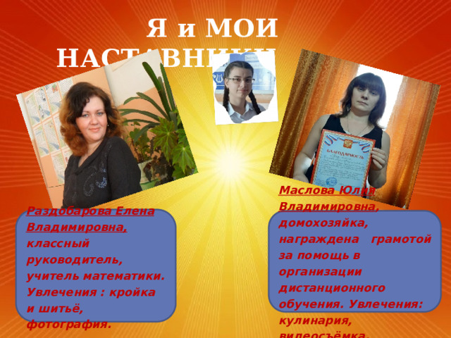  Я и МОИ НАСТАВНИКИ Раздобарова Елена Владимировна, классный руководитель, учитель математики. Увлечения : кройка и шитьё, фотография. Маслова Юлия Владимировна , домохозяйка, награждена грамотой за помощь в организации дистанционного обучения. Увлечения: кулинария, видеосъёмка. 
