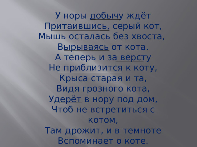 У норы добычу ждёт Притаившись, серый кот, Мышь осталась без хвоста, Вырываясь от кота. А теперь и за версту Не приблизится к коту, Крыса старая и та, Видя грозного кота, Удерёт в нору под дом, Чтоб не встретиться с котом, Там дрожит, и в темноте Вспоминает о коте. 